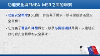 功能安全與FMEA-MSR之間的聯繫
• 功能安全概念(FSC)進一步定義了需求，以確保設計滿足安
全目標。
• 它定義了警告和降級概念，以及必要的測試用例，以證明設
計符合安全目標和安全要求。
 