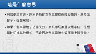 這是什麼意思
• 例如倒車雷達，原本的功能為在車體接近障礙物時，應發出
警示，提醒駕駛。
• 如果「倒車雷達」功能失效，系統應切換至次級系統，提醒
駕駛切換其他模式，不會因為倒車雷達失效而撞上障礙物。
 