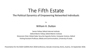 The Fifth Estate
The Political Dynamics of Empowering Networked Individuals
by
William H. Dutton
Senior Fellow, Oxford Internet Institute
Oxford Martin Fellow, Oxford Martin Institute
Dimension Chair, Global Cyber Security Capacity Centre, Computer Science, Oxford
Visiting Assistant Professor, Media and Communication, University of Leeds
Presentation for the EGOV-CeDEM-ePart 2018 Conference, Danube University, Krems, Austria, 3-6 September 2018.
 