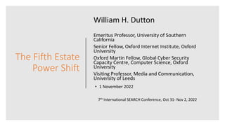 The Fifth Estate
Power Shift
William H. Dutton
Emeritus Professor, University of Southern
California
Senior Fellow, Oxford Internet Institute, Oxford
University
Oxford Martin Fellow, Global Cyber Security
Capacity Centre, Computer Science, Oxford
University
Visiting Professor, Media and Communication,
University of Leeds
• 1 November 2022
7th International SEARCH Conference, Oct 31- Nov 2, 2022
 