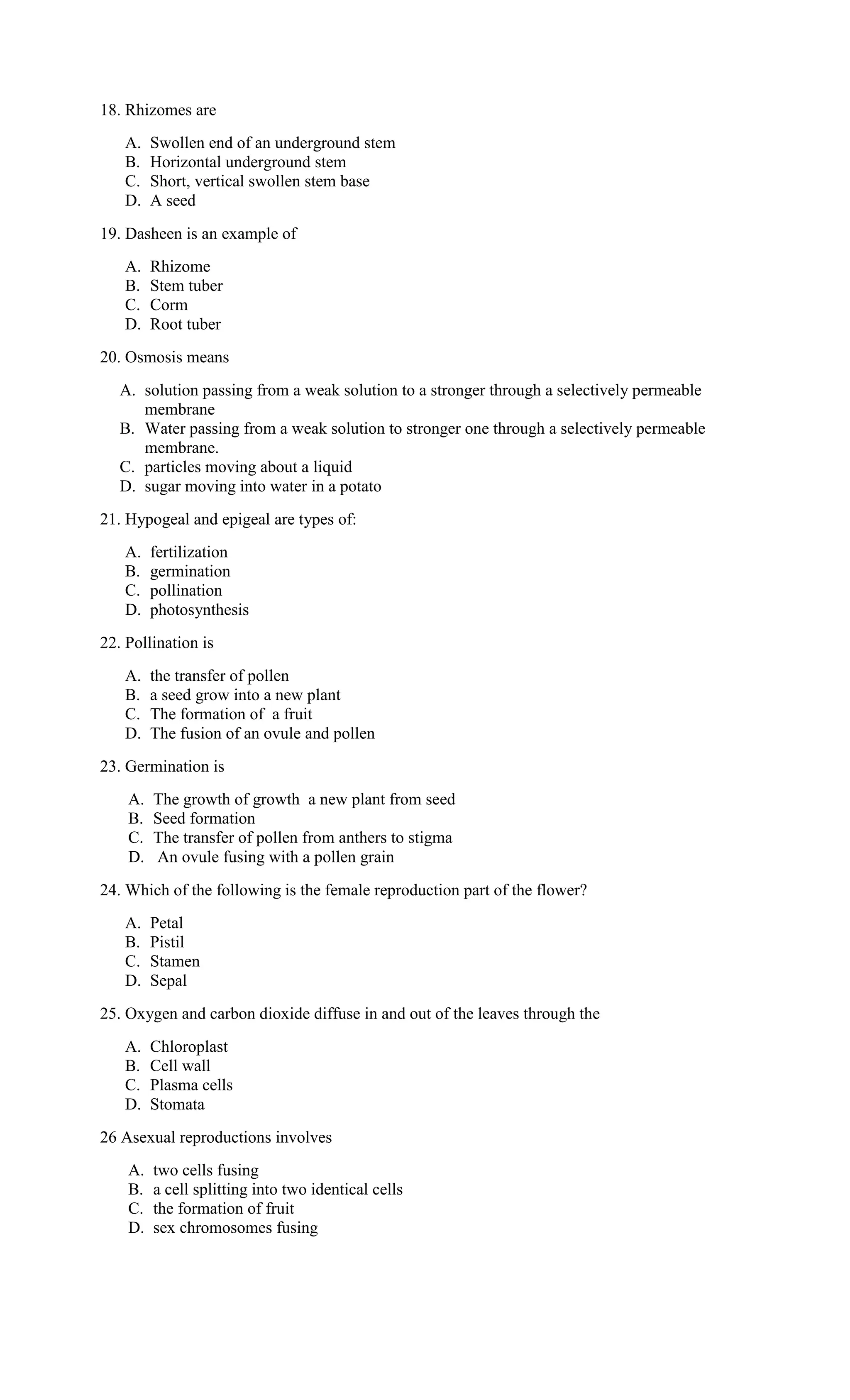 18. Rhizomes are
A. Swollen end of an underground stem
B. Horizontal underground stem
C. Short, vertical swollen stem base
D. A seed
19. Dasheen is an example of
A. Rhizome
B. Stem tuber
C. Corm
D. Root tuber
20. Osmosis means
A. solution passing from a weak solution to a stronger through a selectively permeable
membrane
B. Water passing from a weak solution to stronger one through a selectively permeable
membrane.
C. particles moving about a liquid
D. sugar moving into water in a potato
21. Hypogeal and epigeal are types of:
A. fertilization
B. germination
C. pollination
D. photosynthesis
22. Pollination is
A. the transfer of pollen
B. a seed grow into a new plant
C. The formation of a fruit
D. The fusion of an ovule and pollen
23. Germination is
A. The growth of growth a new plant from seed
B. Seed formation
C. The transfer of pollen from anthers to stigma
D. An ovule fusing with a pollen grain
24. Which of the following is the female reproduction part of the flower?
A. Petal
B. Pistil
C. Stamen
D. Sepal
25. Oxygen and carbon dioxide diffuse in and out of the leaves through the
A. Chloroplast
B. Cell wall
C. Plasma cells
D. Stomata
26 Asexual reproductions involves
A. two cells fusing
B. a cell splitting into two identical cells
C. the formation of fruit
D. sex chromosomes fusing
 