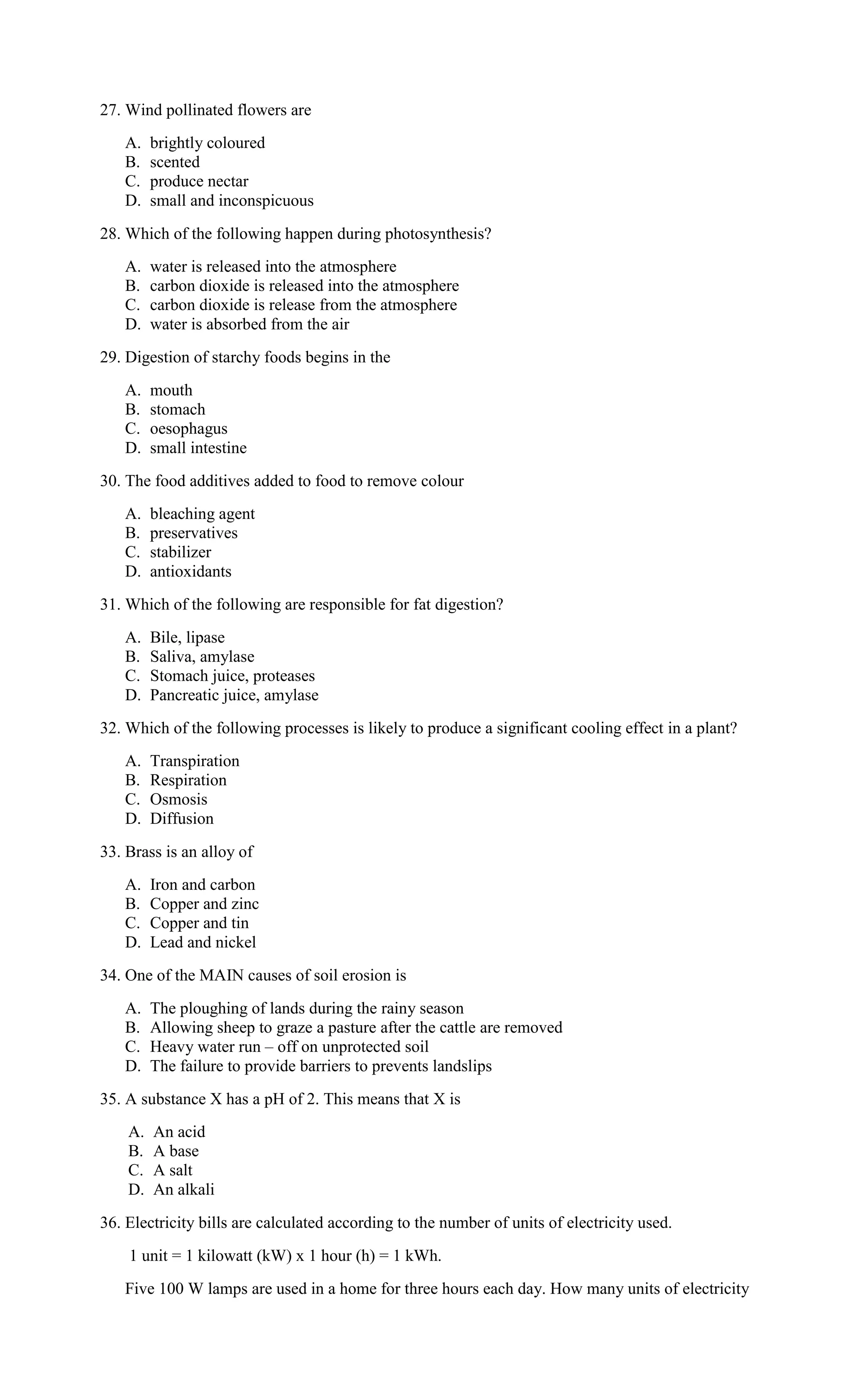 27. Wind pollinated flowers are
A. brightly coloured
B. scented
C. produce nectar
D. small and inconspicuous
28. Which of the following happen during photosynthesis?
A. water is released into the atmosphere
B. carbon dioxide is released into the atmosphere
C. carbon dioxide is release from the atmosphere
D. water is absorbed from the air
29. Digestion of starchy foods begins in the
A. mouth
B. stomach
C. oesophagus
D. small intestine
30. The food additives added to food to remove colour
A. bleaching agent
B. preservatives
C. stabilizer
D. antioxidants
31. Which of the following are responsible for fat digestion?
A. Bile, lipase
B. Saliva, amylase
C. Stomach juice, proteases
D. Pancreatic juice, amylase
32. Which of the following processes is likely to produce a significant cooling effect in a plant?
A. Transpiration
B. Respiration
C. Osmosis
D. Diffusion
33. Brass is an alloy of
A. Iron and carbon
B. Copper and zinc
C. Copper and tin
D. Lead and nickel
34. One of the MAIN causes of soil erosion is
A. The ploughing of lands during the rainy season
B. Allowing sheep to graze a pasture after the cattle are removed
C. Heavy water run – off on unprotected soil
D. The failure to provide barriers to prevents landslips
35. A substance X has a pH of 2. This means that X is
A. An acid
B. A base
C. A salt
D. An alkali
36. Electricity bills are calculated according to the number of units of electricity used.
1 unit = 1 kilowatt (kW) x 1 hour (h) = 1 kWh.
Five 100 W lamps are used in a home for three hours each day. How many units of electricity
 