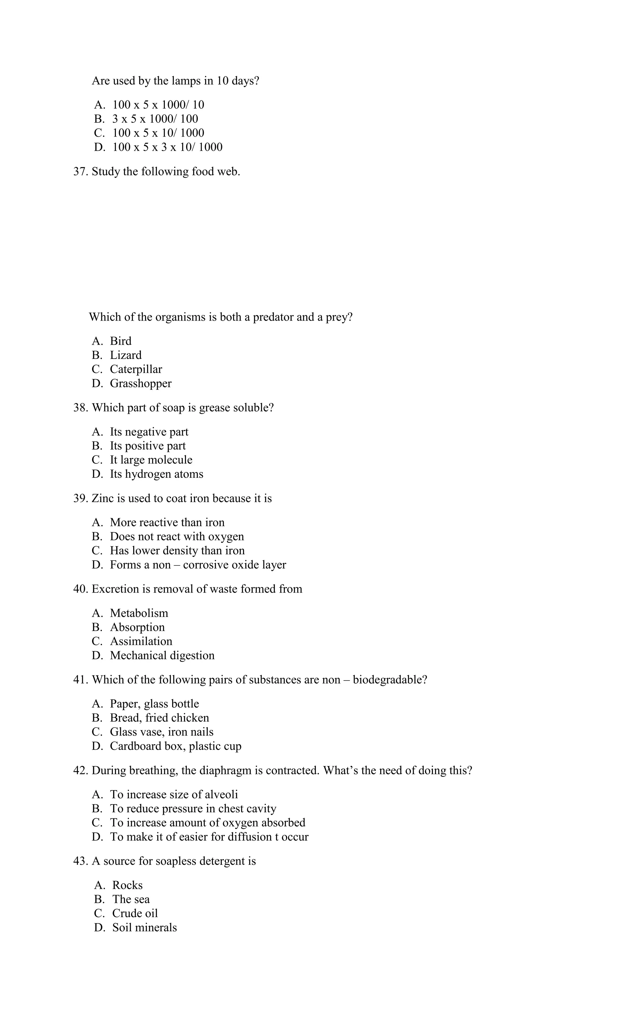 Are used by the lamps in 10 days?
A. 100 x 5 x 1000/ 10
B. 3 x 5 x 1000/ 100
C. 100 x 5 x 10/ 1000
D. 100 x 5 x 3 x 10/ 1000
37. Study the following food web.
Which of the organisms is both a predator and a prey?
A. Bird
B. Lizard
C. Caterpillar
D. Grasshopper
38. Which part of soap is grease soluble?
A. Its negative part
B. Its positive part
C. It large molecule
D. Its hydrogen atoms
39. Zinc is used to coat iron because it is
A. More reactive than iron
B. Does not react with oxygen
C. Has lower density than iron
D. Forms a non – corrosive oxide layer
40. Excretion is removal of waste formed from
A. Metabolism
B. Absorption
C. Assimilation
D. Mechanical digestion
41. Which of the following pairs of substances are non – biodegradable?
A. Paper, glass bottle
B. Bread, fried chicken
C. Glass vase, iron nails
D. Cardboard box, plastic cup
42. During breathing, the diaphragm is contracted. What’s the need of doing this?
A. To increase size of alveoli
B. To reduce pressure in chest cavity
C. To increase amount of oxygen absorbed
D. To make it of easier for diffusion t occur
43. A source for soapless detergent is
A. Rocks
B. The sea
C. Crude oil
D. Soil minerals
 
