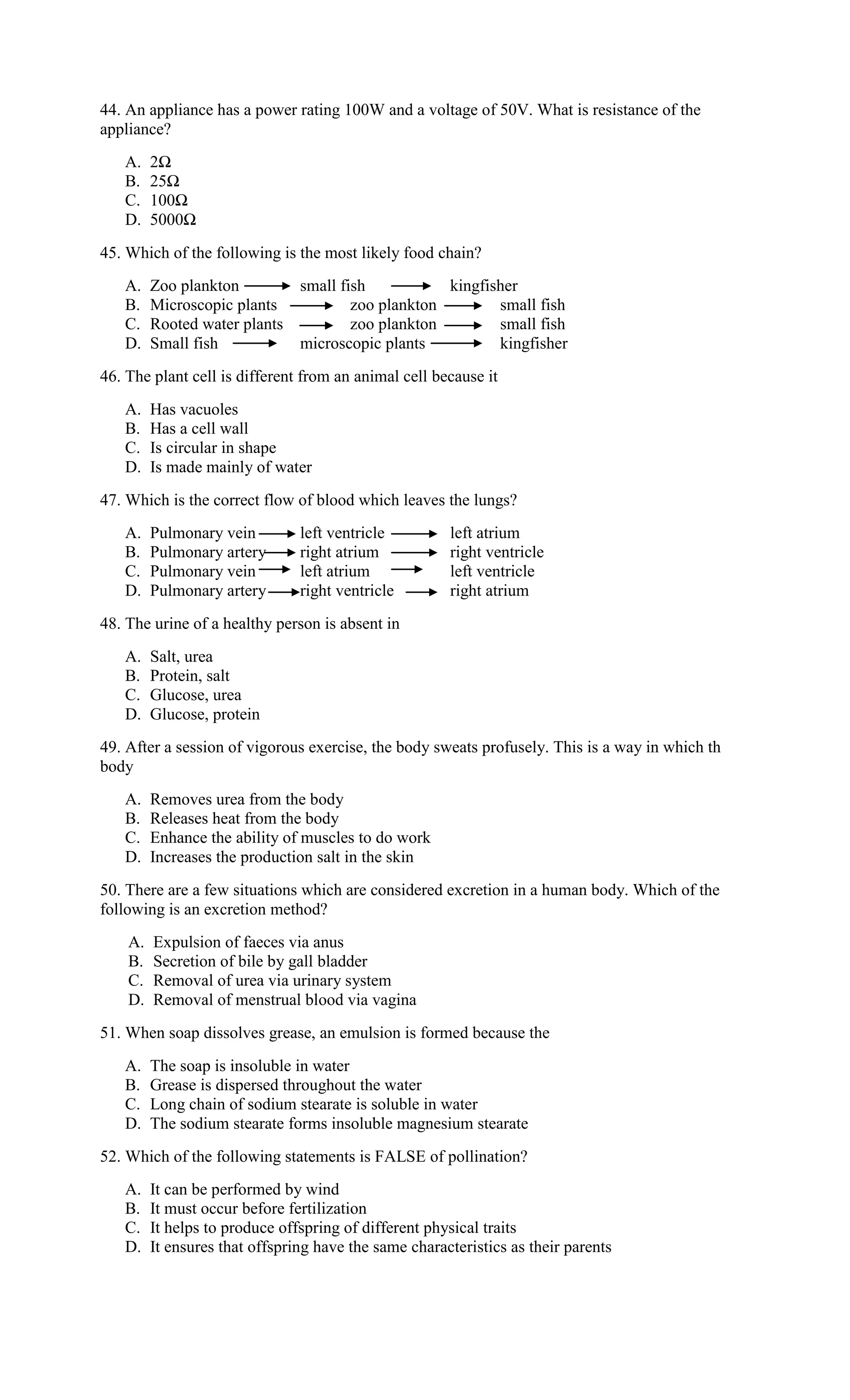 44. An appliance has a power rating 100W and a voltage of 50V. What is resistance of the
appliance?
A. 2Ω
B. 25Ω
C. 100Ω
D. 5000Ω
45. Which of the following is the most likely food chain?
A. Zoo plankton small fish kingfisher
B. Microscopic plants zoo plankton small fish
C. Rooted water plants zoo plankton small fish
D. Small fish microscopic plants kingfisher
46. The plant cell is different from an animal cell because it
A. Has vacuoles
B. Has a cell wall
C. Is circular in shape
D. Is made mainly of water
47. Which is the correct flow of blood which leaves the lungs?
A. Pulmonary vein left ventricle left atrium
B. Pulmonary artery right atrium right ventricle
C. Pulmonary vein left atrium left ventricle
D. Pulmonary artery right ventricle right atrium
48. The urine of a healthy person is absent in
A. Salt, urea
B. Protein, salt
C. Glucose, urea
D. Glucose, protein
49. After a session of vigorous exercise, the body sweats profusely. This is a way in which th
body
A. Removes urea from the body
B. Releases heat from the body
C. Enhance the ability of muscles to do work
D. Increases the production salt in the skin
50. There are a few situations which are considered excretion in a human body. Which of the
following is an excretion method?
A. Expulsion of faeces via anus
B. Secretion of bile by gall bladder
C. Removal of urea via urinary system
D. Removal of menstrual blood via vagina
51. When soap dissolves grease, an emulsion is formed because the
A. The soap is insoluble in water
B. Grease is dispersed throughout the water
C. Long chain of sodium stearate is soluble in water
D. The sodium stearate forms insoluble magnesium stearate
52. Which of the following statements is FALSE of pollination?
A. It can be performed by wind
B. It must occur before fertilization
C. It helps to produce offspring of different physical traits
D. It ensures that offspring have the same characteristics as their parents
 