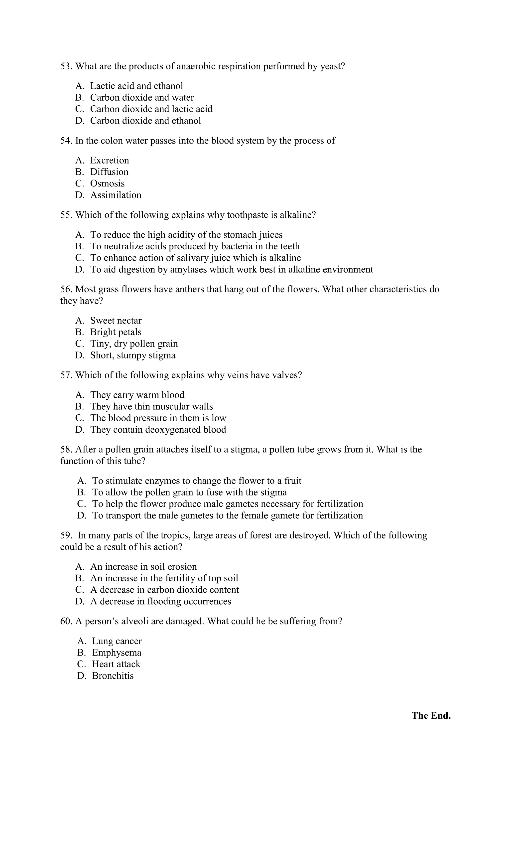 53. What are the products of anaerobic respiration performed by yeast?
A. Lactic acid and ethanol
B. Carbon dioxide and water
C. Carbon dioxide and lactic acid
D. Carbon dioxide and ethanol
54. In the colon water passes into the blood system by the process of
A. Excretion
B. Diffusion
C. Osmosis
D. Assimilation
55. Which of the following explains why toothpaste is alkaline?
A. To reduce the high acidity of the stomach juices
B. To neutralize acids produced by bacteria in the teeth
C. To enhance action of salivary juice which is alkaline
D. To aid digestion by amylases which work best in alkaline environment
56. Most grass flowers have anthers that hang out of the flowers. What other characteristics do
they have?
A. Sweet nectar
B. Bright petals
C. Tiny, dry pollen grain
D. Short, stumpy stigma
57. Which of the following explains why veins have valves?
A. They carry warm blood
B. They have thin muscular walls
C. The blood pressure in them is low
D. They contain deoxygenated blood
58. After a pollen grain attaches itself to a stigma, a pollen tube grows from it. What is the
function of this tube?
A. To stimulate enzymes to change the flower to a fruit
B. To allow the pollen grain to fuse with the stigma
C. To help the flower produce male gametes necessary for fertilization
D. To transport the male gametes to the female gamete for fertilization
59. In many parts of the tropics, large areas of forest are destroyed. Which of the following
could be a result of his action?
A. An increase in soil erosion
B. An increase in the fertility of top soil
C. A decrease in carbon dioxide content
D. A decrease in flooding occurrences
60. A person’s alveoli are damaged. What could he be suffering from?
A. Lung cancer
B. Emphysema
C. Heart attack
D. Bronchitis
The End.
 
