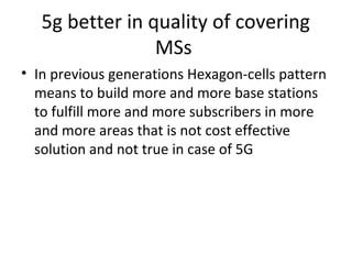 5g better in quality of covering
MSs
• In previous generations Hexagon-cells pattern
means to build more and more base stations
to fulfill more and more subscribers in more
and more areas that is not cost effective
solution and not true in case of 5G
 