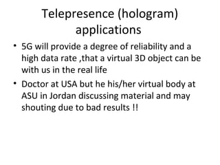 Telepresence (hologram)
applications
• 5G will provide a degree of reliability and a
high data rate ,that a virtual 3D object can be
with us in the real life
• Doctor at USA but he his/her virtual body at
ASU in Jordan discussing material and may
shouting due to bad results !!
 