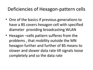 Deficiencies of Hexagon-pattern cells
• One of the basics if previous generations to
have a BS covers hexagon cell with specified
diameter providing broadcasting WLAN
• Hexagon –cells pattern sufferes from the
problems , that mobility outside the MN
hexagon further and further of BS means to
slower and slower data rate till signals loose
completely and so the data rate
 