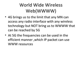 World Wide Wireless
Web(WWWW)
• 4G brings us to the limit that any MN can
access any radio interface with any wireless
technology but NOT bring us to WWWW that
can be reached by 5G
• At 5G the frequencies can be used in the
efficient manner ,which IP packet can use
WWW resources
 