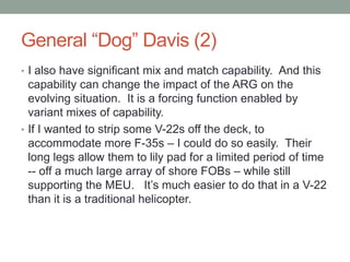 Facilitating USMC InnovationThe Amphibious Ready Group (ARG) in the Libyan CrisisElements for a Newly Enabled ARGLPD 17 and America Class Amphibious Assault ShipsOspreyCH-53KsF-35BsAllows Re-shaping of Con-ops (Re-Look at Libyan Case)The force can secure an airfield for humanitarian airlift; The picket fence of the F-35s replace the AWACs and can guide coalition airpower into Libyan airspace to support agreed upon missions.  The USAF does not need to move a large air operation into place to send combat air; The USN does not need to move a large aircraft carrier battle group into place to prepare to strike Libya.