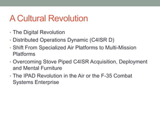 A Cultural RevolutionThe Digital RevolutionDistributed Operations Dynamic (C4ISR D)Shift From Specialized Air Platforms to Multi-Mission PlatformsOvercoming Stove Piped C4ISR Acquisition, Deployment and Mental FurnitureThe IPAD Revolution in the Air or the F-35 Combat Systems Enterprise