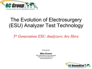The Evolution of Electrosurgery (ESU) Analyzer Test Technology 5 th  Generation ESU Analyzers Are Here Presented By: Mike Erwine ESU-2000 Series Product Manager BC Group International Inc. www.bcgroupintl.com 