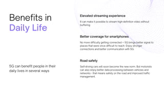 Elevated streaming experience
It can make it possible to stream high-definition video without
buffering
Better coverage for smartphones
No more difficulty getting connected -- 5G brings better signal to
places that were once difficult to reach. Enjoy stronger
connections and better communication with 5G.
Road safety
Self-driving cars will soon become the new norm. But motorists
can also enjoy better data processing between vehicles and
networks - that means safety on the road and improved traffic
management.
Benefits in
Daily Life
5G can benefit people in their
daily lives in several ways
 