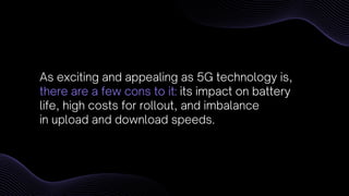 As exciting and appealing as 5G technology is,
there are a few cons to it: its impact on battery
life, high costs for rollout, and imbalance
in upload and download speeds.
 