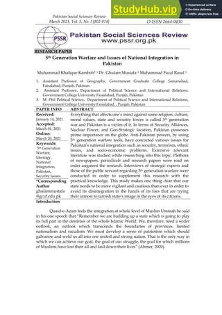 Pakistan Social Sciences Review
March 2021, Vol. 5, No. I [802-814]
P-ISSN 2664-0422
O-ISSN 2664-0430
RESEARCH PAPER
5th Generation Warfare and Issues of National Integration in
Pakistan
Muhammad Khalique Kamboh* 1 Dr. Ghulam Mustafa 2 Muhammad Fazal Rasul 3
1. Assistant Professor of Geography, Government Graduate College Samanabad,
Faisalabad, Punjab, Pakistan
2. Assistant Professor, Department of Political Science and International Relations,
Government College University Faisalabad, Punjab, Pakistan
3. M. Phil Political Science, Department of Political Science and International Relations,
Government College University Faisalabad, , Punjab, Pakistan
PAPER INFO ABSTRACT
Received:
January 14, 2021
Accepted:
March 01, 2021
Online:
March 20, 2021
Everything that affects one’s mind against some religion, culture,
moral values, state and security forces is called 5th generation
war and Pakistan is a victim of it. In terms of Security Alliances,
Nuclear Power, and Geo-Strategic location, Pakistan possesses
prime importance on the globe. Anti-Pakistan powers, by using
5th generation warfare tools, have concocted various issues for
Pakistan’s national integration such as security, terrorism, ethnic
issues, and socio-economic problems. Extensive relevant
literature was studied while researching into this topic. Plethora
of newspapers, periodicals and research papers were read on
order augment the research. Interviews of strategic experts and
those of the public servant regarding 5th generation warfare were
conducted in order to supplement this research with the
practical knowledge. This study makes one thing clear that our
state needs to be more vigilant and cautious than ever in order to
avoid its disintegration in the hands of its foes that are trying
their utmost to tarnish state’s image in the eyes of its citizens.
Keywords:
5th Generation
Warfare,
Ideology,
National
Integration,
Pakistan,
Security Issues
*Corresponding
Author
ghulammustafa
@gcuf.edu.pk
Introduction
Quaid-e-Azam feels the integration at whole level of Muslim Ummah he said
in his one speech that “Remember we are building up a state which is going to play
its full part in the destinies of the whole Islamic World. We, therefore, need a wider
outlook, an outlook which transcends the boundaries of provinces, limited
nationalism and racialism. We must develop a sense of patriotism which should
galvanise and weld us all into one united and strong nation. That is the only way in
which we can achieve our goal, the goal of our struggle, the goal for which millions
of Muslims have lost their all and laid down their lives” (Ahmer, 2020).
 