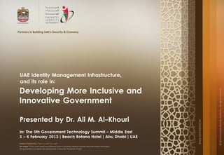 Partners in Building UAE's Security & Economy




 UAE Identity Management Infrastructure,
 and its role in:
 Developing More Inclusive and




                                                                                                                                       © 2013 Emirates Identity Authority. All rights reserved
 Innovative Government

 Presented by Dr. Ali M. Al-Khouri




                                                                                                                   www.emiratesid.ae
 In: The 5th Government Technology Summit – Middle East
 5 – 6 February 2013 | Beach Rotana Hotel | Abu Dhabi | UAE
 Federal Authority | ‫هيئــــــــة اتحــــــــــــادية‬
 Our Vision: To be a role model and reference point in proofing individual identity and build wealth informatics
 that guarantees innovative and sophisticated services for the benefit of UAE
 
