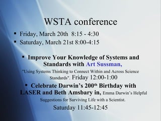 WSTA conference Friday, March 20th  8:15 - 4:30 Saturday, March 21st 8:00-4:15 Improve Your Knowledge of Systems and Standards with  Art  Sussman ,   "Using Systems Thinking to Connect Within and Across Science Standards".  Friday 12:00-1:00 Celebrate Darwin’s 200 th  Birthday with LASER and Beth Amsbary in,   Emma Darwin’s Helpful Suggestions for Surviving Life with a Scientist.   Saturday 11:45-12:45 
