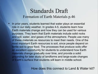 Standards Draft Formation of Earth Materials p.46 In prior years, students learned that water plays an essential role in our daily weather. In grades 4-5, students learn how Earth materials change and how they can be used for various purposes. They learn that Earth materials include solid rocks and soil, water, and gases of the atmosphere. People use many of these materials as resources to meet their needs. One of the most important Earth resources is soil, since people depend on fertile soil to grow food. The processes that produce soils offer an excellent opportunity for students to understand how Earth materials change gradually over time, and provide a solid grounding for later study of landforms and large-scale changes of Earth ’s  surface that students will learn in middle school.  How does this connect to Land & Water kit? 