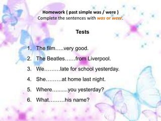 Homework ( past simple was / were )Complete the sentences with was or were. TestsThe film…..very good. The Beatles……from Liverpool. We………late for school yesterday. She………at home last night. Where….......you yesterday? What………his name?