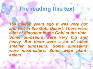 The reading this text150 million years ago it was very hot and wet in the Gobi Desert. There were a lot of dinosaur in the Gobi at the time.  Some dinosaurs were very big and heavy. But there were a lot of other smaller dinosaurs. Some dinosaurs were meat-eaters. Some were plant-eaters. 
