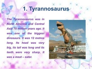 1. Tyrannosaurus The Tyrannosaurus was in North America and Central Asia 70 million years ago. It was one of the biggest dinosaurs. It was 12 metres long. Its head was very big, its tail was long and its teeth were very sharp. It was a meat – eater. 