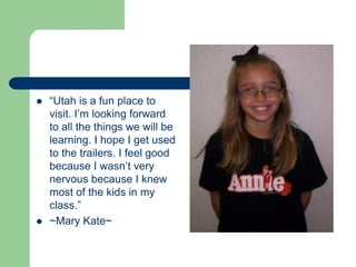 “Utah is a fun place to visit. I’m looking forward to all the things we will be learning. I hope I get used to the trailers. I feel good because I wasn’t very nervous because I knew most of the kids in my class.”~Mary Kate~