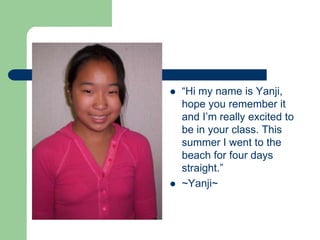 “Hi my name is Yanji, hope you remember it and I’m really excited to be in your class. This summer I went to the beach for four days straight.”~Yanji~