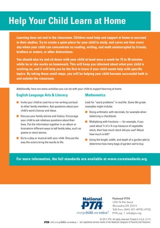 Help Your Child Learn at Home
 Help Your Child Learn at Home
  Learning does not end in the classroom. Children need help and support at home to succeed
  in their studies. Try to create a quiet place for your child to study, and carve out time every
  day when your child can concentrate on reading, writing, and math uninterrupted by friends,
  brothers or sisters, or other distractions.

  You should also try and sit down with your child at least once a week for 15 to 30 minutes
  while he or she works on homework. This will keep you informed about what your child is
  working on, and it will help you be the first to know if your child needs help with specific
  topics. By taking these small steps, you will be helping your child become successful both in
  and outside the classroom.

  Additionally, here are some activities you can do with your child to support learning at home:

  English Language Arts & Literacy                                  Mathematics
  ■	 Invite your child to read his or her writing out loud          Look for “word problems” in real life. Some 5th grade
     to other family members. Ask questions about your              examples might include:
     child’s word choices and ideas.                                ■	 Doing arithmetic with decimals, for example when
  ■ Discuss your family stories and history. Encourage                 balancing a checkbook.
    your child to ask relatives questions about their               ■ Multiplying with fractions — for example, if you
    lives. Put the information together in an album or
                                                                      used about 2⁄3 of a 3⁄4-cup measure of vegetable
    brainstorm different ways to tell family tales, such as
                                                                      stock, then how much stock did you use? About
    poems or short stories.
                                                                      how much is left?
  ■ Go to a play or musical with your child. Discuss the
                                                                    ■ Using the length, width, and depth of a garden plot to
    way the actors bring the words to life.
                                                                      determine how many bags of garden soil to buy.




  For more information, the full standards are available at www.corestandards.org.




                                                                                                National PTA
                                                                                                1250 N Pitt Street
                                                                                                Alexandria,VA 22314
                                                                                                Toll-Free: (800) 307-4PTA (4782)
                                                                                                PTA.org • info@pta.org

                                                                                 © 2011 PTA All rights reserved. Printed in U.S.A. (1/11)
                                and everychild.onevoice.® are registered service marks of the National Congress of Parents and Teachers.
 