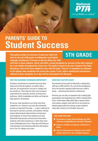 PARENTS’ GUIDE TO
Student Success
 This guide provides an overview of what your child will
 learn by the end of 5th grade in mathematics and English
                                                                                5TH GRADE
 language arts/literacy. It focuses on the key skills your child
 will learn in these subjects, which will build a strong foundation for success in the other subjects
 he or she studies throughout the school year. This guide is based on the new Common Core State
 Standards, which have been adopted by more than 40 states. These K–12 standards are informed
 by the highest state standards from across the country. If your child is meeting the expectations
 outlined in these standards, he or she will be well prepared for 6th grade.

 WHY ARE ACADEMIC STANDARDS IMPORTANT?                      HOW CAN I HELP MY CHILD?
 Academic standards are important because they              You should use this guide to help build a relationship
 help ensure that all students, no matter where             with your child’s teacher. You can do this by talking to
 they live, are prepared for success in college and         his or her teacher regularly about how your child is
 the workforce. They help set clear and consistent          doing — beyond parent-teacher conferences.
 expectations for students, parents, and teachers;
 build your child’s knowledge and skills; and help set      At home, you can play an important role in setting high
 high goals for all students.                               expectations and supporting your child in meeting them.
                                                            If your child needs a little extra help or wants to learn
 Of course, high standards are not the only thing           more about a subject, work with his or her teacher to
 needed for our children’s success. But standards           identify opportunities for tutoring, to get involved in
 provide an important first step — a clear roadmap for      clubs after school, or to find other resources.
 learning for teachers, parents, and students. Having
 clearly defined goals helps families and teachers
 work together to ensure that students succeed.               THIS GUIDE INCLUDES
 Standards help parents and teachers know when                ■ An overview of some of the key things your child
 students need extra assistance or when they need               will learn in English/literacy and math in 5th grade
 to be challenged even more. They also will help your
                                                              ■ Ideas for activities to help your child learn at
 child develop critical thinking skills that will prepare
                                                                home
 him or her for college and career.
                                                              ■ Topics of discussion for talking to your child’s
                                                                teacher about his or her academic progress
 