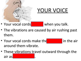 YOUR VOICE
• Your vocal cords vibrate when you talk.
• The vibrations are caused by air rushing past
them.
• Your vocal cords make the particles in the air
around them vibrate.
• These vibrations travel outward through the
air as sound waves.
 