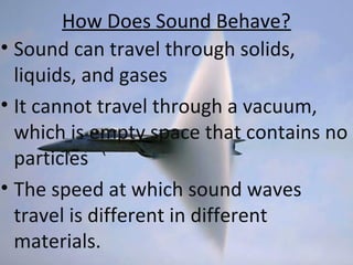 How Does Sound Behave?
• Sound can travel through solids,
liquids, and gases
• It cannot travel through a vacuum,
which is empty space that contains no
particles
• The speed at which sound waves
travel is different in different
materials.
 