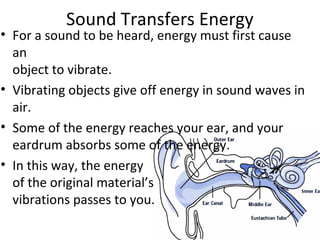 Sound Transfers Energy
• For a sound to be heard, energy must first cause
an
object to vibrate.
• Vibrating objects give off energy in sound waves in
air.
• Some of the energy reaches your ear, and your
eardrum absorbs some of the energy.
• In this way, the energy
of the original material’s
vibrations passes to you.
 