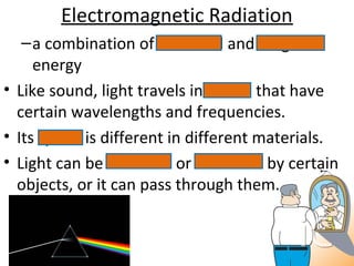 Electromagnetic Radiation
–a combination of electrical and magnetic
energy
• Like sound, light travels in waves that have
certain wavelengths and frequencies.
• Its speed is different in different materials.
• Light can be reflected or absorbed by certain
objects, or it can pass through them.
 