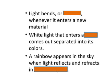 • Light bends, or refracts,
whenever it enters a new
material
• White light that enters a prism
comes out separated into its
colors.
• A rainbow appears in the sky
when light reflects and refracts
in water droplets.
 