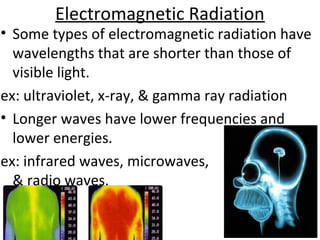Electromagnetic Radiation
• Some types of electromagnetic radiation have
wavelengths that are shorter than those of
visible light.
ex: ultraviolet, x-ray, & gamma ray radiation
• Longer waves have lower frequencies and
lower energies.
ex: infrared waves, microwaves,
& radio waves.
 