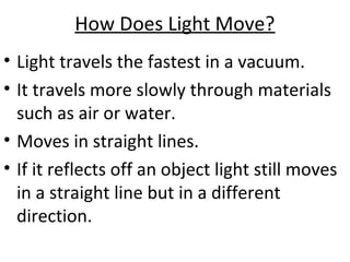 How Does Light Move?
• Light travels the fastest in a vacuum.
• It travels more slowly through materials
such as air or water.
• Moves in straight lines.
• If it reflects off an object light still moves
in a straight line but in a different
direction.
 