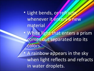 • Light bends, or refracts,
whenever it enters a new
material
• White light that enters a prism
comes out separated into its
colors.
• A rainbow appears in the sky
when light reflects and refracts
in water droplets.
 