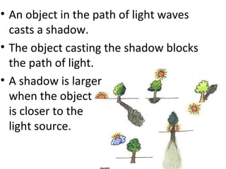 • An object in the path of light waves
casts a shadow.
• The object casting the shadow blocks
the path of light.
• A shadow is larger
when the object
is closer to the
light source.
 