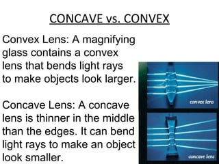 CONCAVE vs. CONVEX
Convex Lens: A magnifying
glass contains a convex
lens that bends light rays
to make objects look larger.
Concave Lens: A concave
lens is thinner in the middle
than the edges. It can bend
light rays to make an object
look smaller.
 