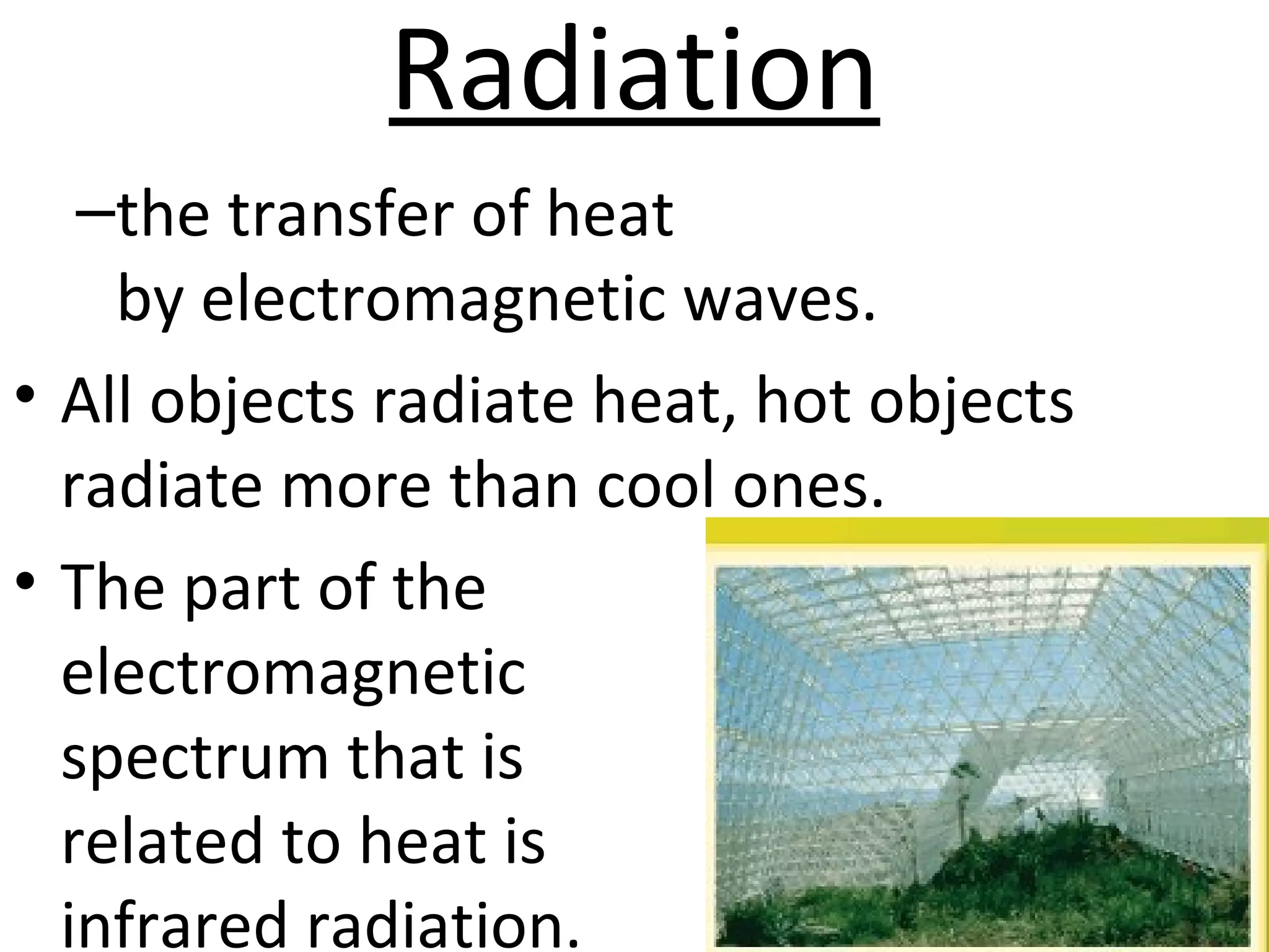 Radiation
–the transfer of heat
by electromagnetic waves.
• All objects radiate heat, hot objects
radiate more than cool ones.
• The part of the
electromagnetic
spectrum that is
related to heat is
infrared radiation.