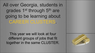 All over Georgia, students in
grades 1st through 5th are
going to be learning about
CAREER CLUSTERS.
This year we will look at four
different groups of jobs that fit
together in the same CLUSTER.
 