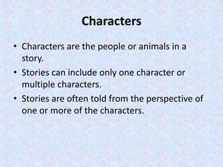 Characters
• Characters are the people or animals in a
story.
• Stories can include only one character or
multiple characters.
• Stories are often told from the perspective of
one or more of the characters.