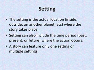 Setting
• The setting is the actual location (inside,
outside, on another planet, etc) where the
story takes place.
• Setting can also include the time period (past,
present, or future) where the action occurs.
• A story can feature only one setting or
multiple settings.