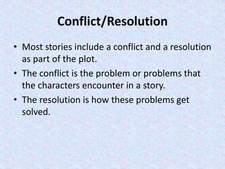 Conflict/Resolution
• Most stories include a conflict and a resolution
as part of the plot.
• The conflict is the problem or problems that
the characters encounter in a story.
• The resolution is how these problems get
solved.