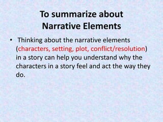 To summarize about
Narrative Elements
• Thinking about the narrative elements
(characters, setting, plot, conflict/resolution)
in a story can help you understand why the
characters in a story feel and act the way they
do.