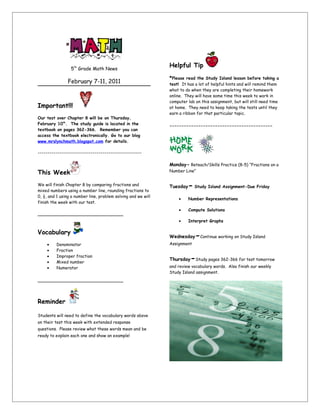 5th Grade Math News
                                                               Helpful Tip
                                                               *Please read the Study Island lesson before taking a
                February 7-11, 2011                            test! It has a lot of helpful hints and will remind them
                                                               what to do when they are completing their homework
                                                               online. They will have some time this week to work in
                                                               computer lab on this assignment, but will still need time
Important!!!                                                   at home. They need to keep taking the tests until they
                                                               earn a ribbon for that particular topic.
Our test over Chapter 8 will be on Thursday,
February 10th. The study guide is located in the
                                                               -------------------------------------------
textbook on pages 362-366. Remember you can
access the textbook electronically. Go to our blog
www.mrslynchmath.blogspot.com for details.

-----------------------------------------------------

                                                               Monday- Reteach/Skills Practice (8-5) “Fractions on a
This Week                                                      Number Line”


We will finish Chapter 8 by comparing fractions and
mixed numbers using a number line, rounding fractions to
                                                               Tuesday   - Study Island Assignment-Due Friday
0, ½, and 1 using a number line, problem solving and we will
                                                                   •     Number Representations
finish the week with our test.
                                                                   •     Compute Solutions
_____________________________
                                                                   •     Interpret Graphs

Vocabulary
                                                               Wednesday    -Continue working on Study Island
     •    Denominator                                          Assignment
     •    Fraction
     •
     •
          Improper fraction
          Mixed number
                                                               Thursday   -Study pages 362-366 for test tomorrow
     •    Numerator                                            and review vocabulary words. Also finish our weekly
                                                               Study Island assignment.
_____________________________



Reminder

Students will need to define the vocabulary words above
on their test this week with extended response
questions. Please review what these words mean and be
ready to explain each one and show an example!
 