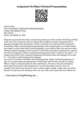 Assignment On Object Oriented Programming
TITLE PAGE
COP 3330 OBJECT ORIENTED PROGRAMMING
NAME: DEVARSHI PATEL
PID: 392427
DATE: OCTOBER 25, 2016
Doing the research about the object oriented programming on online and also while being enrolled
in this class I have learned so many new things about computer concepts, background and its
languages throughout this fall semester. Which I would like to use and share that information I
learned about object oriented programming languages in this research paper. Even while looking
more depth on online about object oriented languages, I got excited to learn more and more about
different computer languages. In this research, I would share what object oriented means, and also
describe two languages of Object oriented programming particularly I would use Java and C++ to
compare and contrast while using their background information about each language of Java and
C++ of an object oriented programming language.
First of all, let me begin with Object oriented programming. Object oriented programming is a
type of a computer programming language in which begin with the basic concept of an object.
Where to object is characterized by its states and behavior. The state is basically information
about object known about itself and behavior is an action that object can do or react. For
example, if you meet a new person the state is a name, address, height, weight, and so on and its
behavior of a person can be speaking, read, write, run, walk, swim, jump, and so on. Objects are
... Get more on HelpWriting.net ...
 