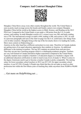 Compare And Contrast Shanghai China
Shanghai, China blows away every other country throughout the world. The United States is
seen as pretty much average across the boards and frankly cannot even compare Shanghai.
Shanghai, China led the world as the highest scores in Math, Science, and Reading on the 2012
PISA test. Compared to the United States is just under a 100 points from the U.S. in math,
science, and reading. In math Shanghai scored a 613, science score was 580, and lastly reading
was a 570. The international average in math is 494, reading is 496, and science is 501. As said
in a previous paragraphs and seen in the chart on page two the U.S. could learn a few things from
a lot of other countries. Shanghai being at the top of the list clearly shows it is leading the world...
Show more content on Helpwriting.net ...
America on the other hand has a different curriculum in every state. Therefore in Canada students
are getting more of an equal education opportunity then students in America. An additional
difference is the training in teachers. The top 30% students are picked from each province.
Then they are put into a teaching program which is a challenging academic program. Teachers
are very well trained in Canada and held to higher expectation compared to the United States.
Typically students must complete a bachelor s of education degree or a bachelor s degree with
an additional education certification in order to teach at any level, (Canada 1). When it comes to
the degree Americans need to get to become a teacher Canada is pretty comparable. The starting
salary for lower secondary school teachers in 2012 was $37,145; for upper secondary school
teachers, it was $37,294. (Canada 1) People may think that they do not make as much as other
professions but within the first fifteen years of teaching they make anywhere from 50,000 to 90,000
a
... Get more on HelpWriting.net ...
 
