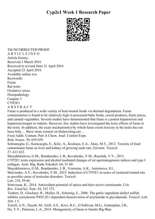 Cyp2e1 Week 1 Research Paper
ThUNCORRECTED PROOF
A R T I C L E I N F O
Article history:
Received 3 March 2016
Received in revised form 21 April 2016
Accepted 22 April 2016
Available online xxx
Keywords:
Furan
Rat testis
Oxidative stress
Histopathology
Caspase 3
CYP2E1
A B S T R A C T
Furan is produced in a wide variety of heat treated foods via thermal degradation. Furan
contamination is found to be relatively high in processed baby foods, cereal products, fruits juices,
and canned vegetables. Several studies have demonstrated that furan is a potent hepatotoxin and
hepatocarcinogen in rodents. However, few studies have investigated the toxic effects of furan in
the testis. In addition, the exact mechanism(s) by which furan exerts toxicity in the testis has not
been fully ... Show more content on Helpwriting.net ...
Food Addit. Contam. Part A Chem. Anal. Control Expo.
Risk Assess. 30, 654 659.
Selmanoglu, G., Karacaoglu, E., Kilic, A., Kockaya, E.A., Akay, M.T., 2012. Toxicity of food
contaminant furan on liver and kidney of growing male rats. Environ. Toxicol.
27, 613 622.
Shayakhmetova, G.M., Bondarenko, L.B., Kovalenko, V.M., Ruschak, V.V., 2013.
CYP2E1 testis expression and alcohol mediated changes of rat spermatogenesis indices and type I
collagen. Arch. Hig. Rada Toksikol. 64, 51 60.
Shayakhmetova, G.M., Bondarenko, L.B., Voronina, A.K., Anisimova, S.I.,
Matvienko, A.V., Kovalenko, V.M., 2015. Induction of CYP2E1 in testes of isoniazid treated rats
as possible cause of testicular disorders. Toxicol.
Lett. 234, 59 66.
Srinivasan, K., 2014. Antioxidant potential of spices and their active constituents. Crit.
Rev. Food Sci. Nutr. 54, 352 372.
Taubert, D., Glockner, R., Muller, D., Schomig, E., 2006. The garlic ingredient diallyl sulfide
inhibits cytochrome P450 2E1 dependent bioactivation of acrylamide to glycidamide. Toxicol. Lett.
164, 1 5.
Terrell, A.N., Huynh, M., Grill, A.E., Kovi, R.C., O Sullivan, M.G., Guttenplan, J.B.,
Ho, Y.Y., Peterson, L.A., 2014. Mutagenicity of furan in female Big Blue
 