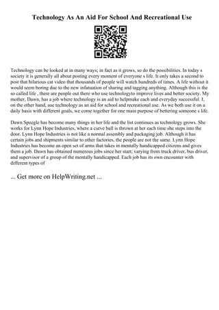 Technology As An Aid For School And Recreational Use
Technology can be looked at in many ways; in fact as it grows, so do the possibilities. In today s
society it is generally all about posting every moment of everyone s life. It only takes a second to
post that hilarious cat video that thousands of people will watch hundreds of times. A life without it
would seem boring due to the new infatuation of sharing and tagging anything. Although this is the
so called life , there are people out there who use technologyto improve lives and better society. My
mother, Dawn, has a job where technology is an aid to helpmake each and everyday successful. I,
on the other hand, use technology as an aid for school and recreational use. As we both use it on a
daily basis with different goals, we come together for one main purpose of bettering someone s life.
Dawn Speegle has become many things in her life and the list continues as technology grows. She
works for Lynn Hope Industries, where a curve ball is thrown at her each time she steps into the
door. Lynn Hope Industries is not like a normal assembly and packaging job. Although it has
certain jobs and shipments similar to other factories, the people are not the same. Lynn Hope
Industries has become an open set of arms that takes in mentally handicapped citizens and gives
them a job. Dawn has obtained numerous jobs since her start; varying from truck driver, bus driver,
and supervisor of a group of the mentally handicapped. Each job has its own encounter with
different types of
... Get more on HelpWriting.net ...
 